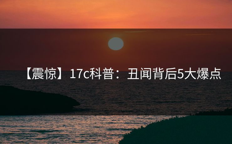 【震惊】17c科普：丑闻背后5大爆点