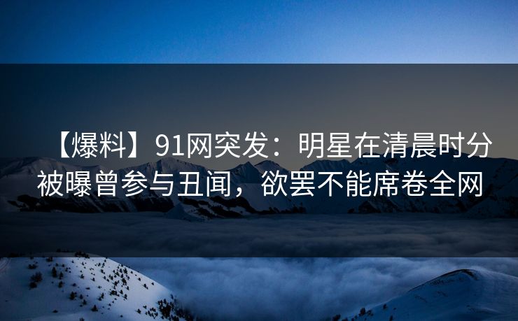 【爆料】91网突发：明星在清晨时分被曝曾参与丑闻，欲罢不能席卷全网