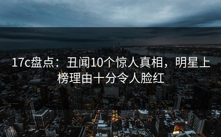 17c盘点：丑闻10个惊人真相，明星上榜理由十分令人脸红