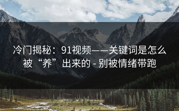 冷门揭秘：91视频——关键词是怎么被“养”出来的 - 别被情绪带跑